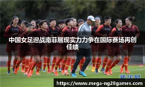 中国女足迎战南菲展现实力力争在国际赛场再创佳绩